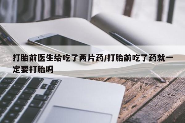 打胎药微信联系方式，打胎前医生给吃了两片药/打胎前吃了药就一定要打胎吗