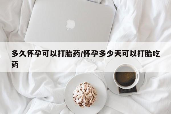 打胎药微信联系方式，多久怀孕可以打胎药/怀孕多少天可以打胎吃药