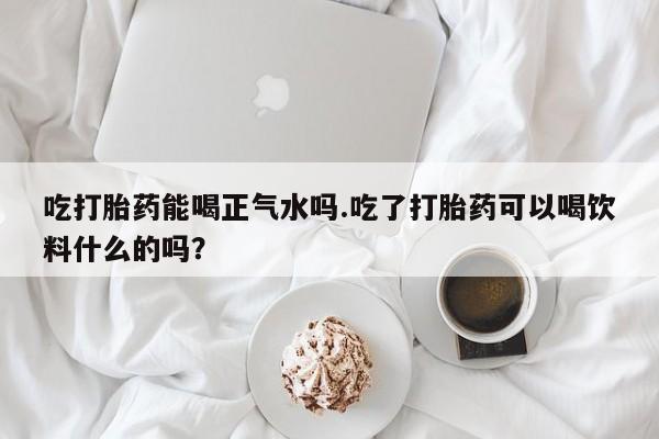 打胎药微信联系方式，吃打胎药能喝正气水吗.吃了打胎药可以喝饮料什么的吗？