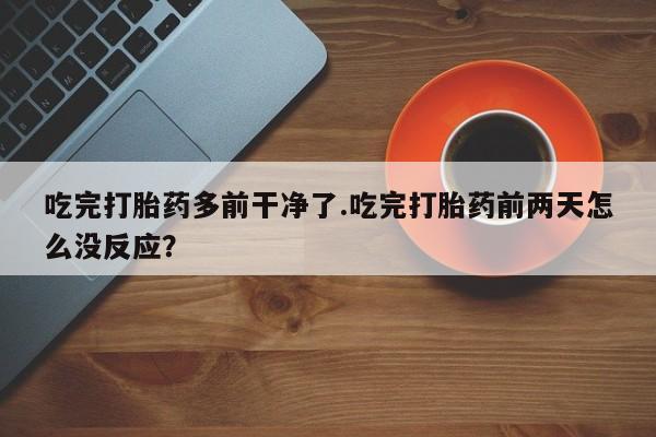 打胎药微信联系方式，吃完打胎药多前干净了.吃完打胎药前两天怎么没反应？