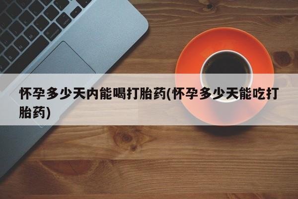 打胎药微信联系方式，怀孕多少天内能喝打胎药(怀孕多少天能吃打胎药)