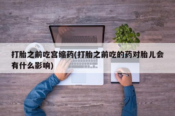 打胎药微信联系方式，打胎之前吃宫缩药(打胎之前吃的药对胎儿会有什么影响)