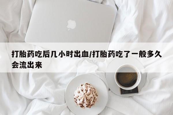打胎药微信联系方式，打胎药吃后几小时出血/打胎药吃了一般多久会流出来