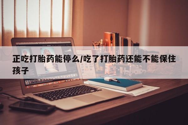 打胎药微信联系方式，正吃打胎药能停么/吃了打胎药还能不能保住孩子