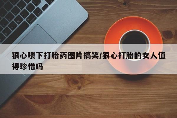 打胎药微信联系方式，狠心喂下打胎药图片搞笑/狠心打胎的女人值得珍惜吗
