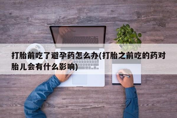 打胎药微信联系方式，打胎前吃了避孕药怎么办(打胎之前吃的药对胎儿会有什么影响)