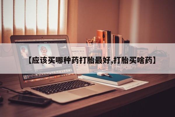 打胎药微信联系方式，【应该买哪种药打胎最好,打胎买啥药】