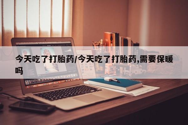 打胎药微信联系方式，今天吃了打胎药/今天吃了打胎药,需要保暖吗