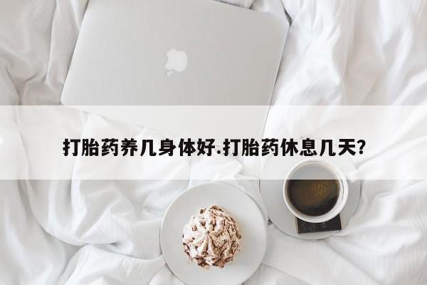 打胎药微信联系方式，打胎药养几身体好.打胎药休息几天？