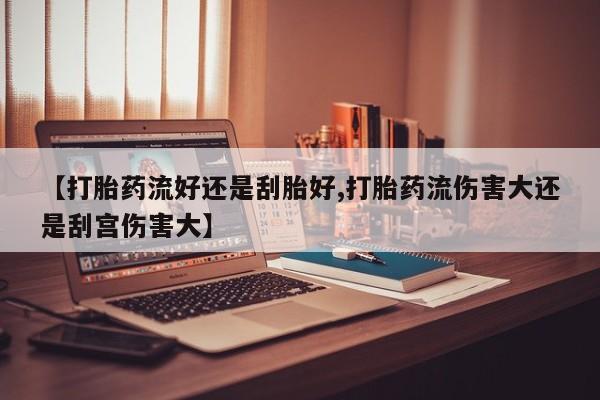 打胎药微信联系方式，【打胎药流好还是刮胎好,打胎药流伤害大还是刮宫伤害大】