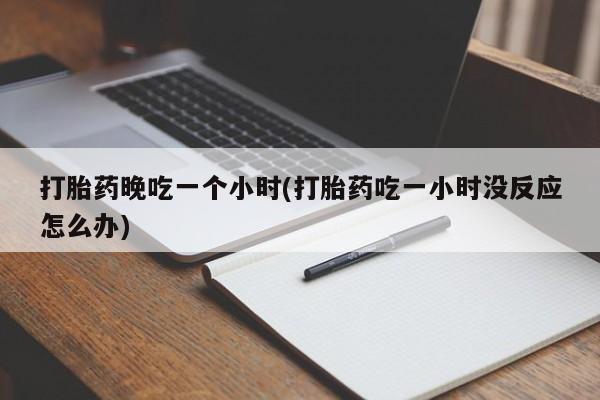 打胎药微信联系方式，打胎药晚吃一个小时(打胎药吃一小时没反应怎么办)