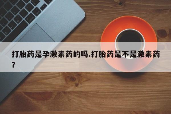 打胎药微信联系方式，打胎药是孕激素药的吗.打胎药是不是激素药？