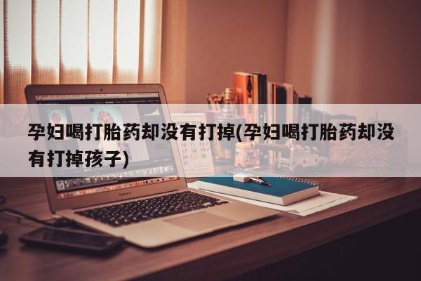 打胎药微信联系方式，孕妇喝打胎药却没有打掉(孕妇喝打胎药却没有打掉孩子)