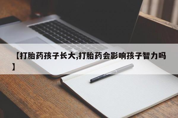 打胎药微信联系方式，【打胎药孩子长大,打胎药会影响孩子智力吗】