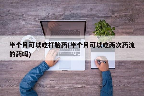 打胎药微信联系方式，半个月可以吃打胎药(半个月可以吃两次药流的药吗)