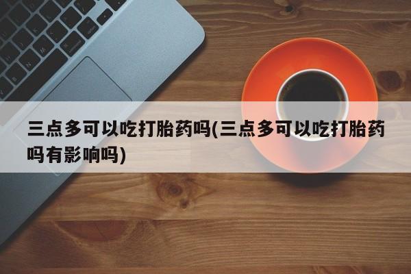 打胎药微信联系方式，三点多可以吃打胎药吗(三点多可以吃打胎药吗有影响吗)