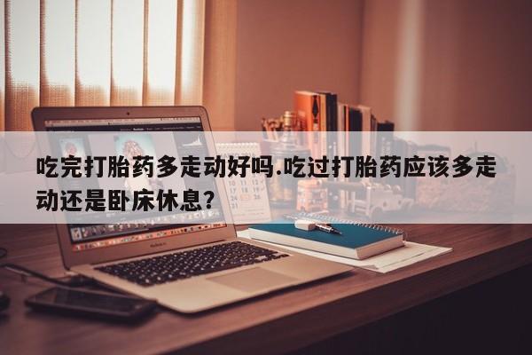打胎药微信联系方式，吃完打胎药多走动好吗.吃过打胎药应该多走动还是卧床休息？