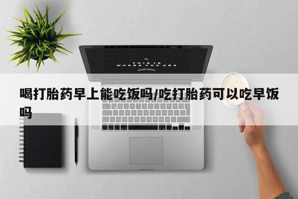 打胎药微信联系方式，喝打胎药早上能吃饭吗/吃打胎药可以吃早饭吗