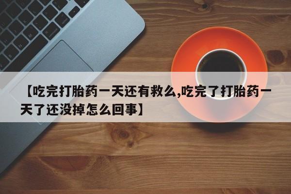 打胎药微信联系方式，【吃完打胎药一天还有救么,吃完了打胎药一天了还没掉怎么回事】