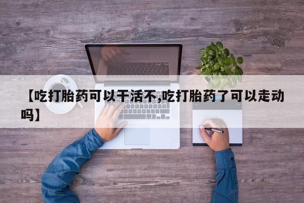 打胎药微信联系方式，【吃打胎药可以干活不,吃打胎药了可以走动吗】