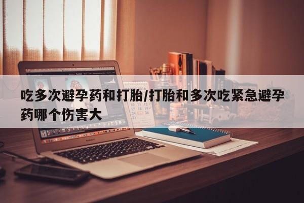 打胎药微信联系方式，吃多次避孕药和打胎/打胎和多次吃紧急避孕药哪个伤害大