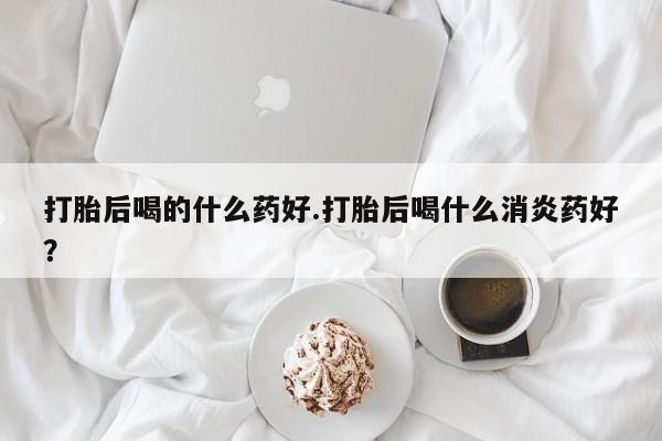 打胎药微信联系方式，打胎后喝的什么药好.打胎后喝什么消炎药好？