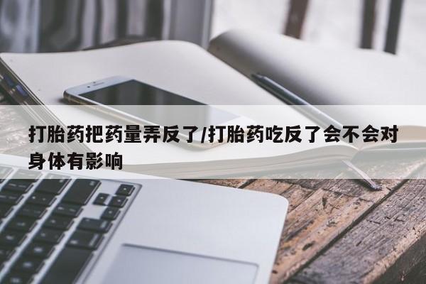 打胎药微信联系方式，打胎药把药量弄反了/打胎药吃反了会不会对身体有影响