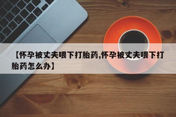 打胎药微信联系方式，【怀孕被丈夫喂下打胎药,怀孕被丈夫喂下打胎药怎么办】