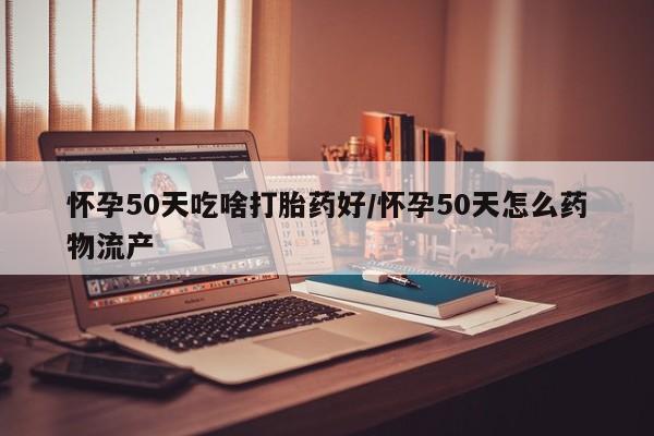打胎药微信联系方式，怀孕50天吃啥打胎药好/怀孕50天怎么药物流产