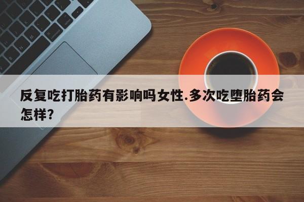 打胎药微信联系方式，反复吃打胎药有影响吗女性.多次吃堕胎药会怎样？