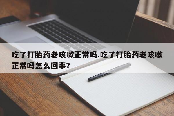 打胎药微信联系方式，吃了打胎药老咳嗽正常吗.吃了打胎药老咳嗽正常吗怎么回事？