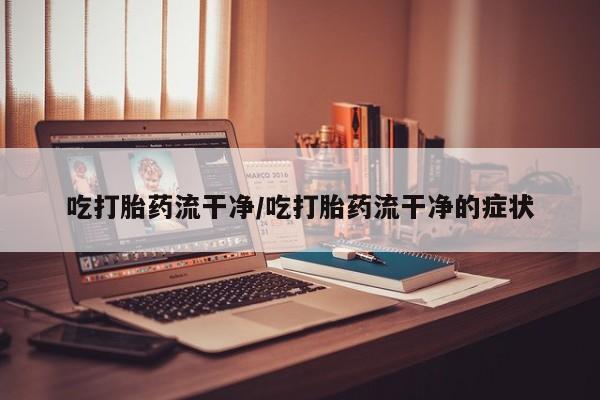 打胎药微信联系方式，吃打胎药流干净/吃打胎药流干净的症状