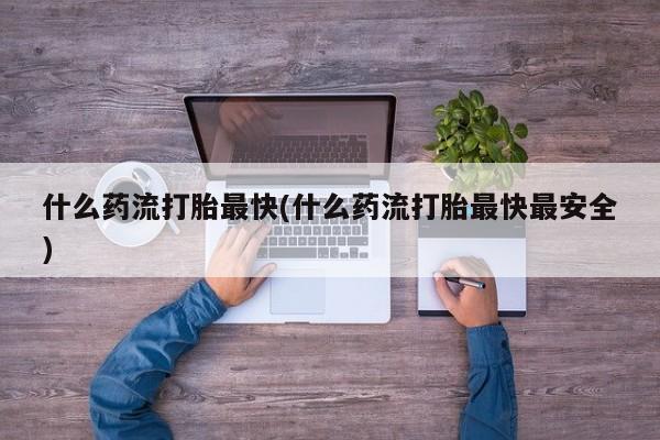 打胎药微信联系方式，什么药流打胎最快(什么药流打胎最快最安全)