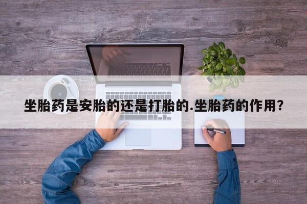 打胎药微信联系方式，坐胎药是安胎的还是打胎的.坐胎药的作用？