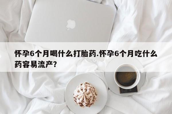 打胎药微信联系方式，怀孕6个月喝什么打胎药.怀孕6个月吃什么药容易流产？