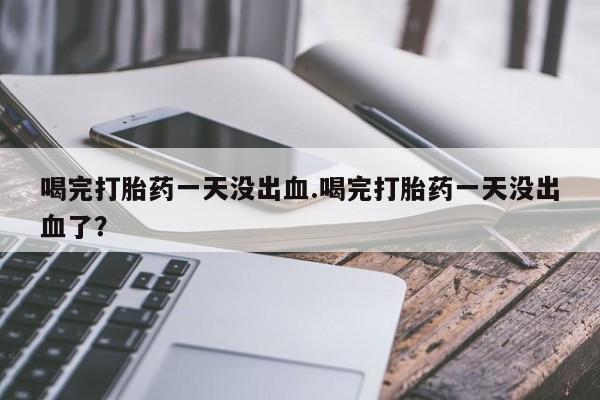打胎药微信联系方式，喝完打胎药一天没出血.喝完打胎药一天没出血了？