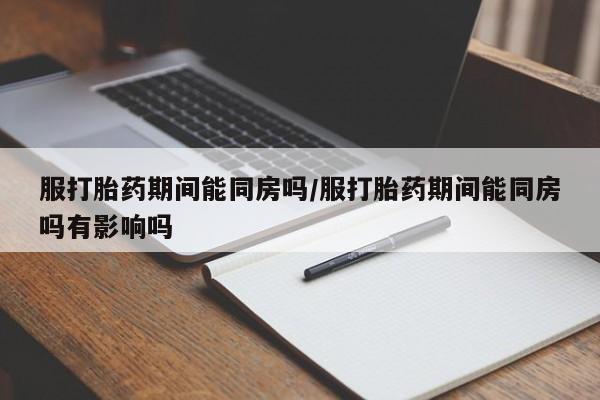 打胎药微信联系方式，服打胎药期间能同房吗/服打胎药期间能同房吗有影响吗
