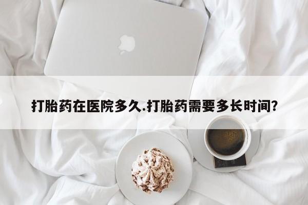 打胎药微信联系方式，打胎药在医院多久.打胎药需要多长时间？