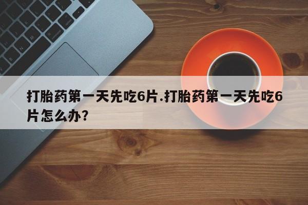 打胎药微信联系方式，打胎药第一天先吃6片.打胎药第一天先吃6片怎么办？