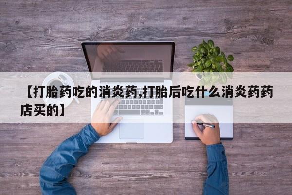 打胎药微信联系方式，【打胎药吃的消炎药,打胎后吃什么消炎药药店买的】