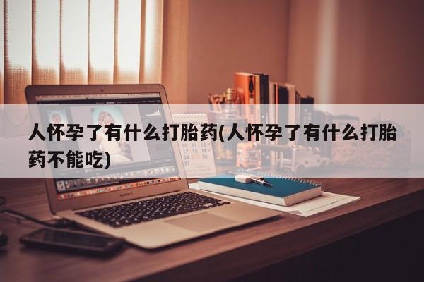 打胎药微信联系方式，人怀孕了有什么打胎药(人怀孕了有什么打胎药不能吃)