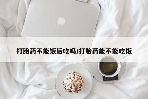 打胎药微信联系方式，打胎药不能饭后吃吗/打胎药能不能吃饭