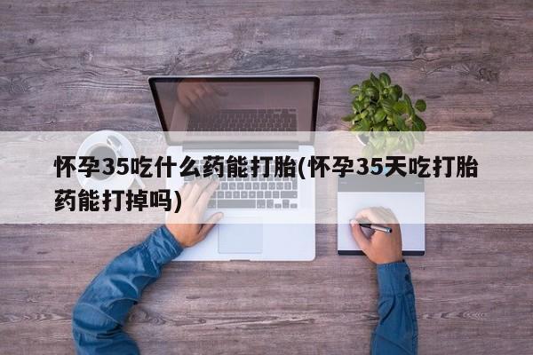 打胎药微信联系方式，怀孕35吃什么药能打胎(怀孕35天吃打胎药能打掉吗)