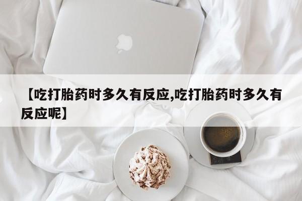 打胎药微信联系方式，【吃打胎药时多久有反应,吃打胎药时多久有反应呢】
