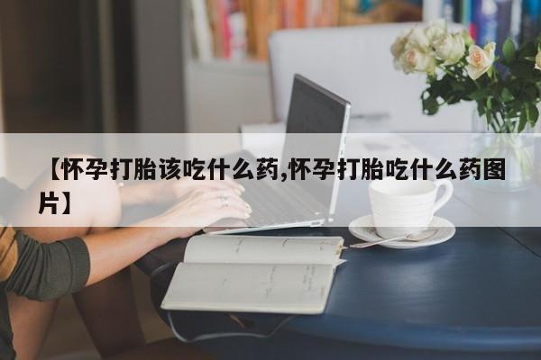 打胎药微信联系方式，【怀孕打胎该吃什么药,怀孕打胎吃什么药图片】