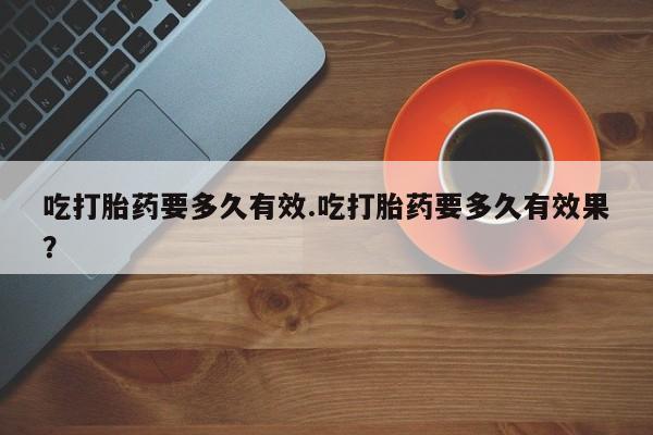 打胎药微信联系方式，吃打胎药要多久有效.吃打胎药要多久有效果？
