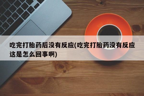 打胎药微信联系方式，吃完打胎药后没有反应(吃完打胎药没有反应这是怎么回事啊)