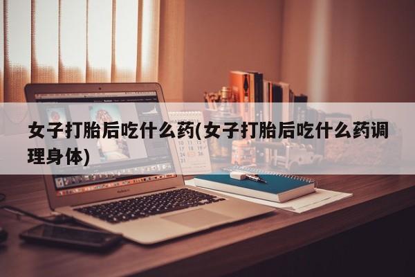 打胎药微信联系方式，女子打胎后吃什么药(女子打胎后吃什么药调理身体)