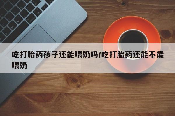 打胎药微信联系方式，吃打胎药孩子还能喂奶吗/吃打胎药还能不能喂奶