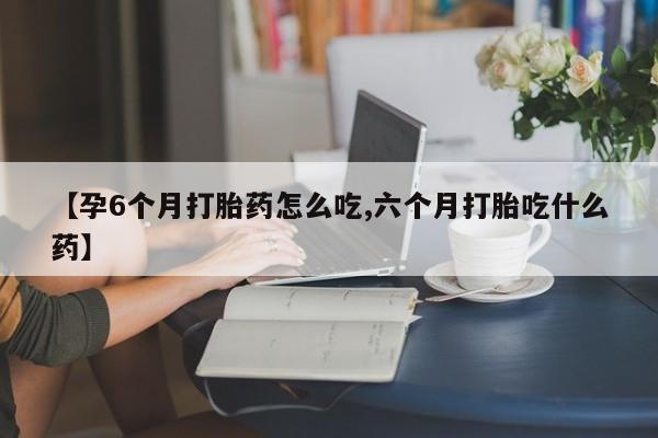 打胎药微信联系方式，【孕6个月打胎药怎么吃,六个月打胎吃什么药】